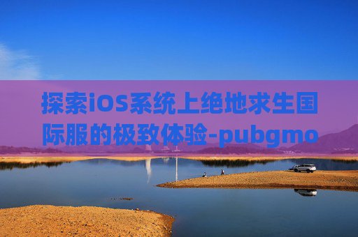 探索iOS系统上绝地求生国际服的极致体验-pubgmob国际服ios