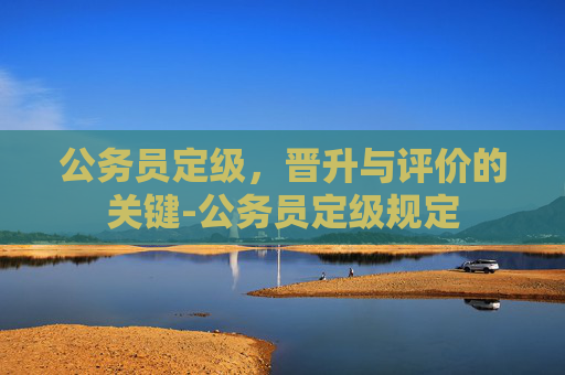 公务员定级，晋升与评价的关键-公务员定级规定