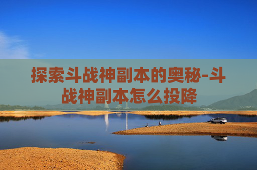 探索斗战神副本的奥秘-斗战神副本怎么投降