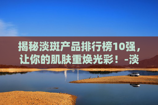揭秘淡斑产品排行榜10强，让你的肌肤重焕光彩！-淡斑产品排行榜10强品牌