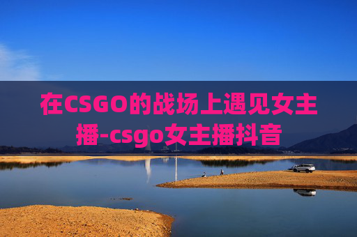 在CSGO的战场上遇见女主播-csgo女主播抖音