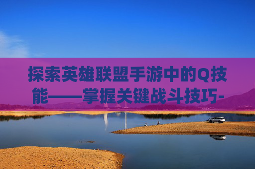 探索英雄联盟手游中的Q技能——掌握关键战斗技巧-lol手游q是几技能