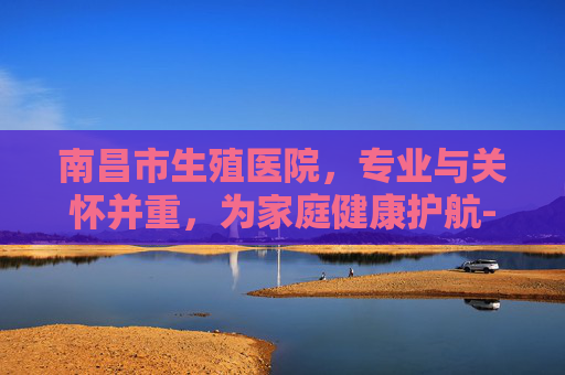 南昌市生殖医院，专业与关怀并重，为家庭健康护航-南昌市生殖医院院长