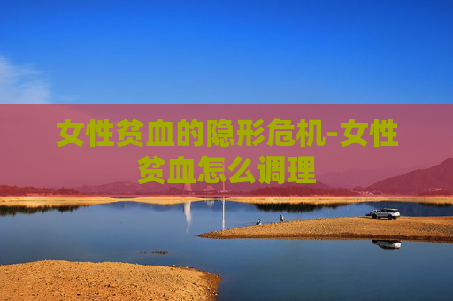 女性贫血的隐形危机-女性贫血怎么调理