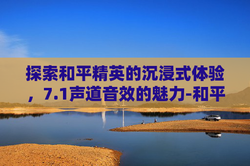 探索和平精英的沉浸式体验，7.1声道音效的魅力-和平精英有7.1音效吗