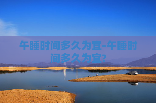 午睡时间多久为宜-午睡时间多久为宜?