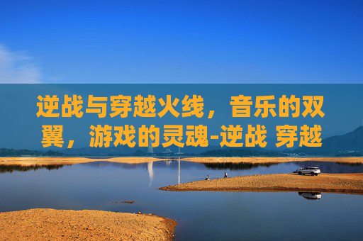 逆战与穿越火线，音乐的双翼，游戏的灵魂-逆战 穿越火线歌曲有哪些