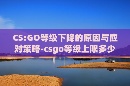 CS:GO等级下降的原因与应对策略-csgo等级上限多少
