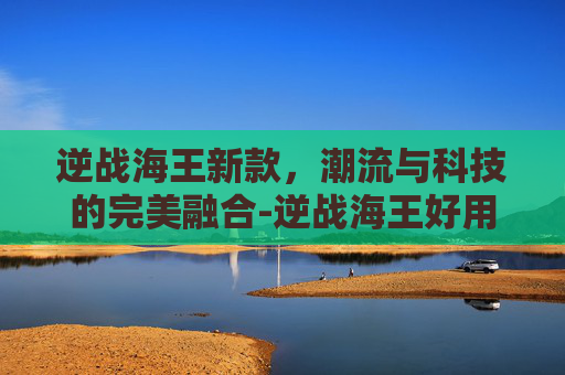 逆战海王新款，潮流与科技的完美融合-逆战海王好用吗