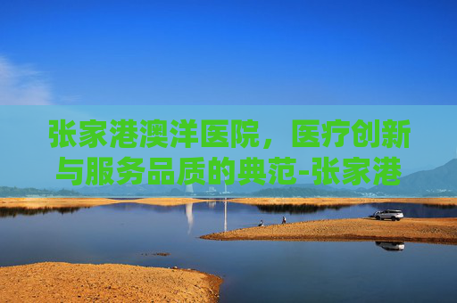 张家港澳洋医院，医疗创新与服务品质的典范-张家港澳洋医院电话