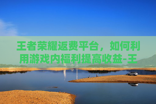 王者荣耀返费平台，如何利用游戏内福利提高收益-王者荣耀返费平台有哪些