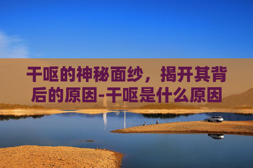 干呕的神秘面纱，揭开其背后的原因-干呕是什么原因造成的症状