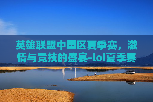 英雄联盟中国区夏季赛，激情与竞技的盛宴-lol夏季赛赛程排名榜