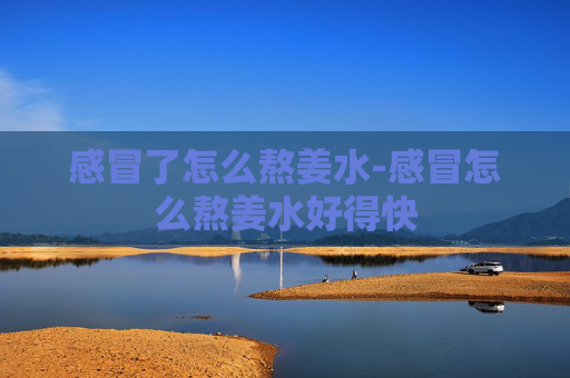 感冒了怎么熬姜水-感冒怎么熬姜水好得快
