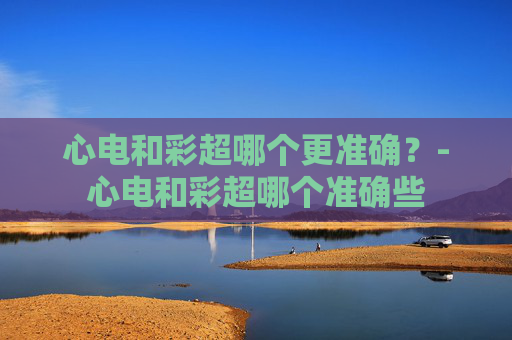 心电和彩超哪个更准确？-心电和彩超哪个准确些