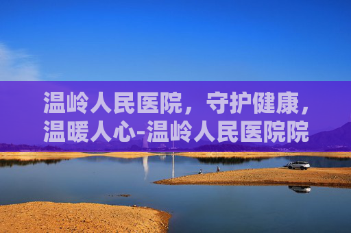 温岭人民医院，守护健康，温暖人心-温岭人民医院院长是谁