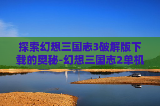 探索幻想三国志3破解版下载的奥秘-幻想三国志2单机下载