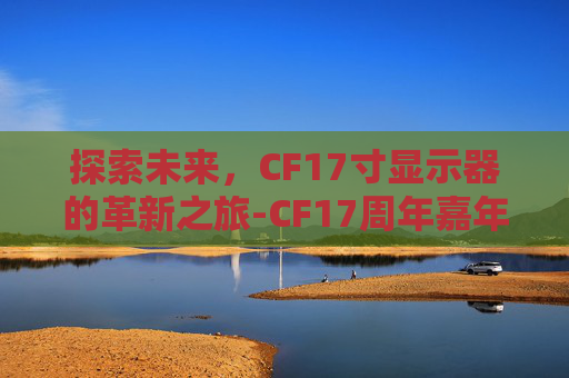 探索未来，CF17寸显示器的革新之旅-CF17周年嘉年华活动