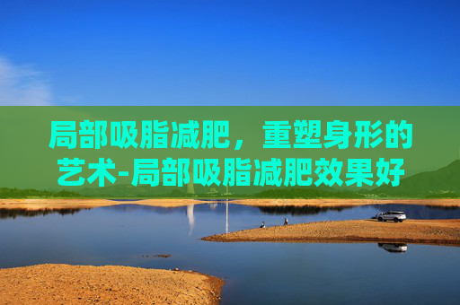 局部吸脂减肥，重塑身形的艺术-局部吸脂减肥效果好吗
