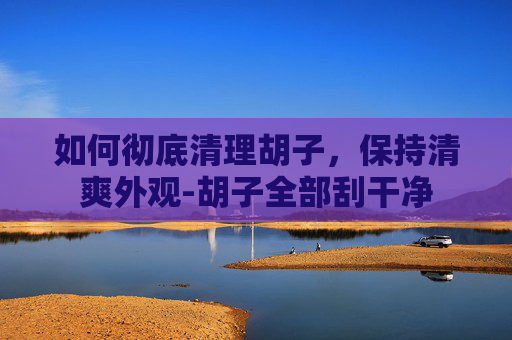 如何彻底清理胡子，保持清爽外观-胡子全部刮干净