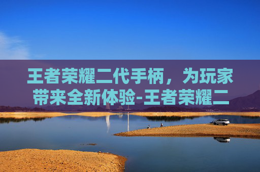 王者荣耀二代手柄，为玩家带来全新体验-王者荣耀二代手柄怎么用