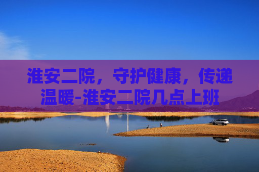 淮安二院，守护健康，传递温暖-淮安二院几点上班