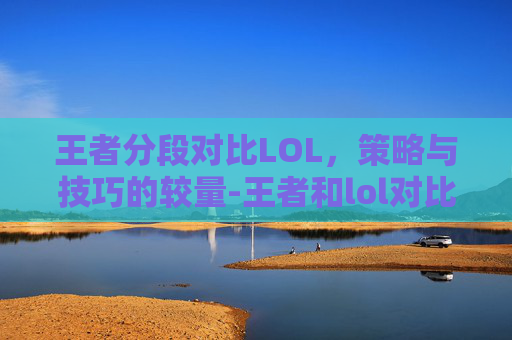 王者分段对比LOL，策略与技巧的较量-王者和lol对比