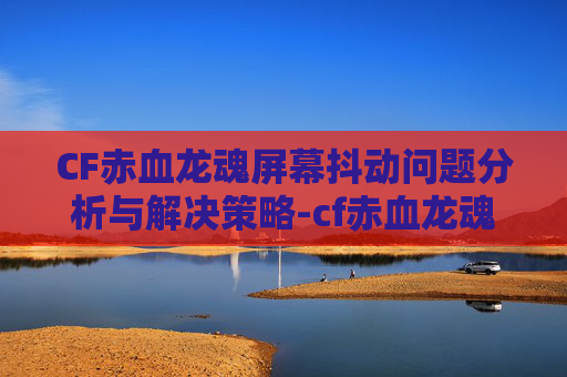 CF赤血龙魂屏幕抖动问题分析与解决策略-cf赤血龙魂哪个好用