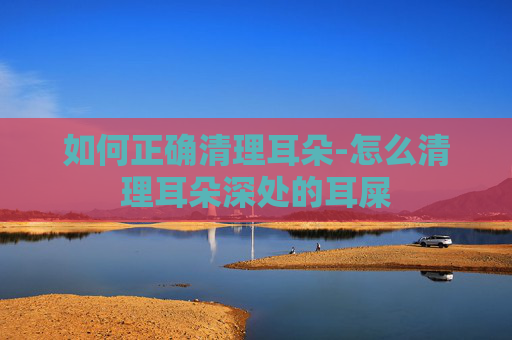 如何正确清理耳朵-怎么清理耳朵深处的耳屎