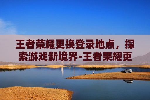 王者荣耀更换登录地点，探索游戏新境界-王者荣耀更换登录地点在哪