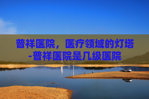 普祥医院，医疗领域的灯塔-普祥医院是几级医院