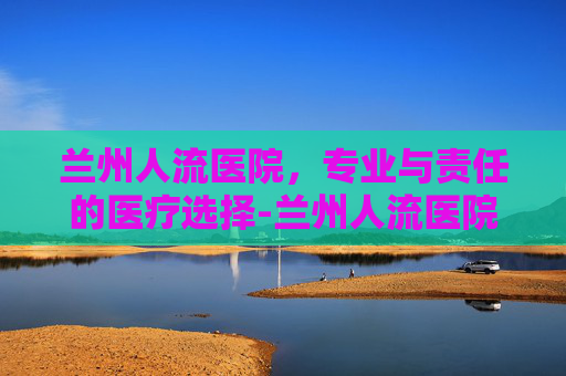 兰州人流医院，专业与责任的医疗选择-兰州人流医院哪家最可靠