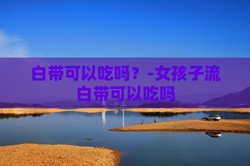 白带可以吃吗？-女孩子流白带可以吃吗