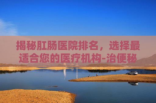 揭秘肛肠医院排名，选择最适合您的医疗机构-治便秘最权威的医院