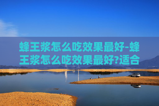 蜂王浆怎么吃效果最好-蜂王浆怎么吃效果最好?适合哪些人群长期服用