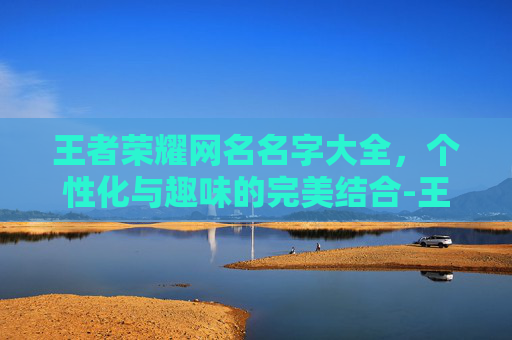 王者荣耀网名名字大全，个性化与趣味的完美结合-王者荣耀网名名字大全男