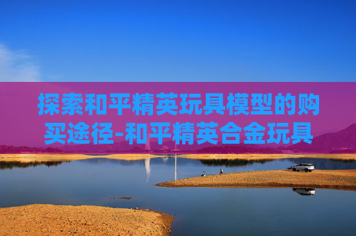 探索和平精英玩具模型的购买途径-和平精英合金玩具模型
