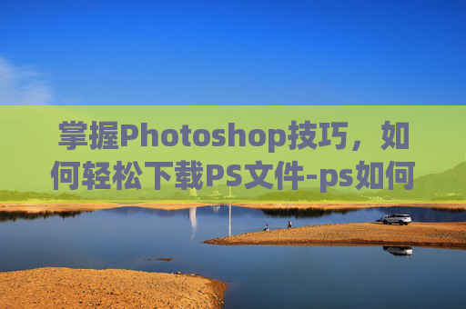 掌握Photoshop技巧，如何轻松下载PS文件-ps如何下载安装
