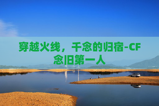 穿越火线，千念的归宿-CF念旧第一人