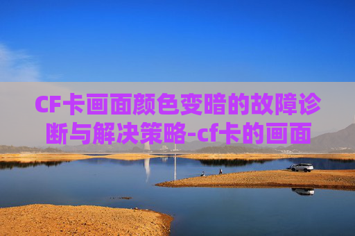 CF卡画面颜色变暗的故障诊断与解决策略-cf卡的画面颜色变了怎么办