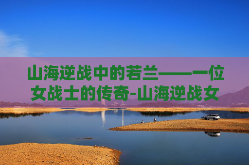 山海逆战中的若兰——一位女战士的传奇-山海逆战女角色