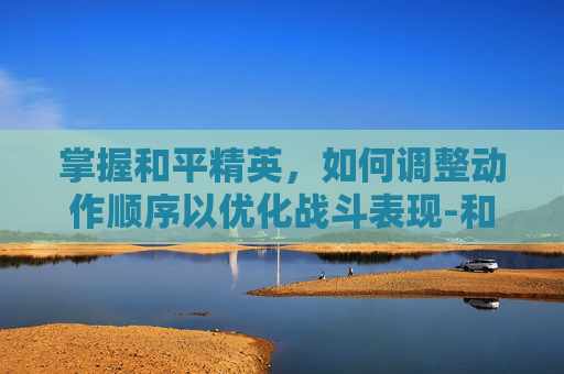 掌握和平精英，如何调整动作顺序以优化战斗表现-和平精英怎么调整动作顺序视频