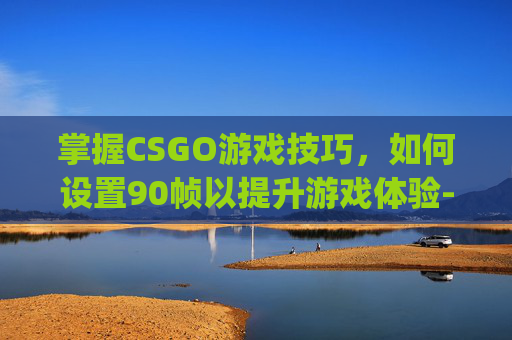 掌握CSGO游戏技巧，如何设置90帧以提升游戏体验-csgo怎么设置可以提高帧率