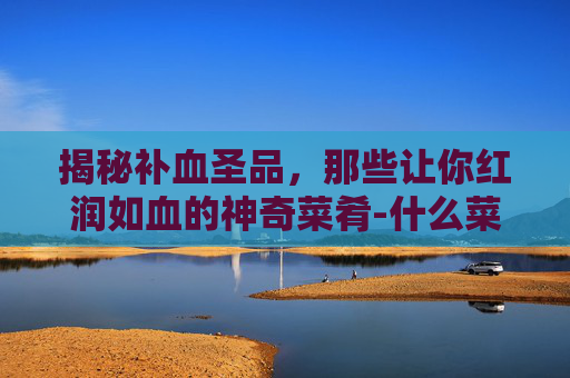 揭秘补血圣品，那些让你红润如血的神奇菜肴-什么菜补血效果最好最快最有营养