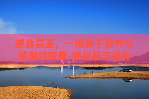 逆战暴王，一场关于勇气与荣耀的较量-逆战暴击是什么意思