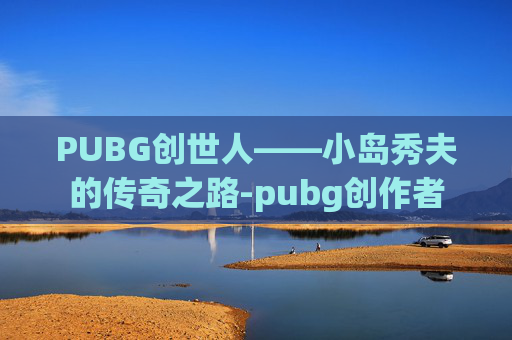 PUBG创世人——小岛秀夫的传奇之路-pubg创作者