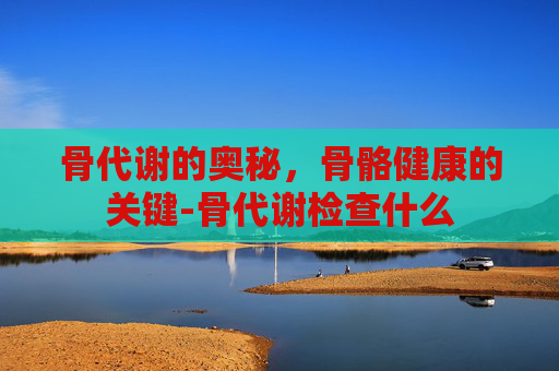 骨代谢的奥秘，骨骼健康的关键-骨代谢检查什么