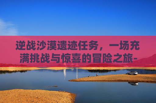 逆战沙漠遗迹任务，一场充满挑战与惊喜的冒险之旅-逆战神秘星空遗迹掉落