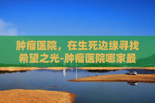 肿瘤医院，在生死边缘寻找希望之光-肿瘤医院哪家最好