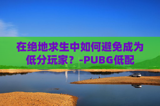 在绝地求生中如何避免成为低分玩家？-PUBG低配